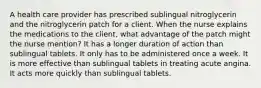 A health care provider has prescribed sublingual nitroglycerin and the nitroglycerin patch for a client. When the nurse explains the medications to the client, what advantage of the patch might the nurse mention? It has a longer duration of action than sublingual tablets. It only has to be administered once a week. It is more effective than sublingual tablets in treating acute angina. It acts more quickly than sublingual tablets.