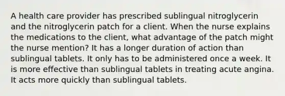 A health care provider has prescribed sublingual nitroglycerin and the nitroglycerin patch for a client. When the nurse explains the medications to the client, what advantage of the patch might the nurse mention? It has a longer duration of action than sublingual tablets. It only has to be administered once a week. It is more effective than sublingual tablets in treating acute angina. It acts more quickly than sublingual tablets.