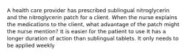 A health care provider has prescribed sublingual nitroglycerin and the nitroglycerin patch for a client. When the nurse explains the medications to the client, what advantage of the patch might the nurse mention? It is easier for the patient to use It has a longer duration of action than sublingual tablets. It only needs to be applied weekly