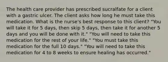 The health care provider has prescribed sucralfate for a client with a gastric ulcer. The client asks how long he must take this medication. What is the nurse's best response to this client? "You will take it for 5 days, then skip 5 days, then take it for another 5 days and you will be done with it." "You will need to take this medication for the rest of your life." "You must take this medication for the full 10 days." "You will need to take this medication for 4 to 8 weeks to ensure healing has occurred."