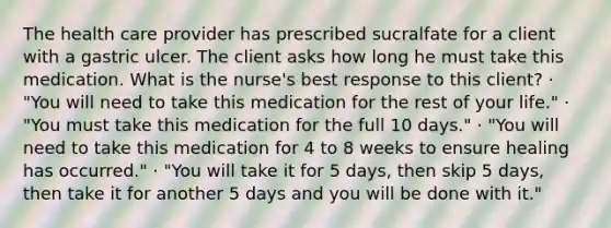 The health care provider has prescribed sucralfate for a client with a gastric ulcer. The client asks how long he must take this medication. What is the nurse's best response to this client? · "You will need to take this medication for the rest of your life." · "You must take this medication for the full 10 days." · "You will need to take this medication for 4 to 8 weeks to ensure healing has occurred." · "You will take it for 5 days, then skip 5 days, then take it for another 5 days and you will be done with it."