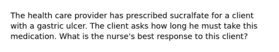 The health care provider has prescribed sucralfate for a client with a gastric ulcer. The client asks how long he must take this medication. What is the nurse's best response to this client?