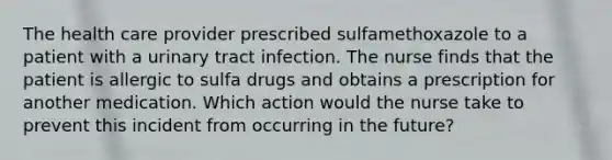 The health care provider prescribed sulfamethoxazole to a patient with a urinary tract infection. The nurse finds that the patient is allergic to sulfa drugs and obtains a prescription for another medication. Which action would the nurse take to prevent this incident from occurring in the future?