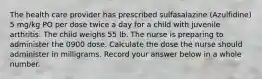 The health care provider has prescribed sulfasalazine (Azulfidine) 5 mg/kg PO per dose twice a day for a child with juvenile arthritis. The child weighs 55 lb. The nurse is preparing to administer the 0900 dose. Calculate the dose the nurse should administer in milligrams. Record your answer below in a whole number.