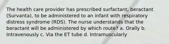 The health care provider has prescribed surfactant, beractant (Survanta), to be administered to an infant with respiratory distress syndrome (RDS). The nurse understands that the beractant will be administered by which route? a. Orally b. Intravenously c. Via the ET tube d. Intramuscularly