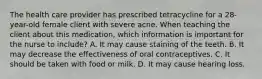 The health care provider has prescribed tetracycline for a 28-year-old female client with severe acne. When teaching the client about this medication, which information is important for the nurse to include? A. It may cause staining of the teeth. B. It may decrease the effectiveness of oral contraceptives. C. It should be taken with food or milk. D. It may cause hearing loss.