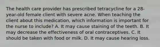 The health care provider has prescribed tetracycline for a 28-year-old female client with severe acne. When teaching the client about this medication, which information is important for the nurse to include? A. It may cause staining of the teeth. B. It may decrease the effectiveness of oral contraceptives. C. It should be taken with food or milk. D. It may cause hearing loss.