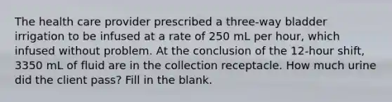 The health care provider prescribed a three-way bladder irrigation to be infused at a rate of 250 mL per hour, which infused without problem. At the conclusion of the 12-hour shift, 3350 mL of fluid are in the collection receptacle. How much urine did the client pass? Fill in the blank.