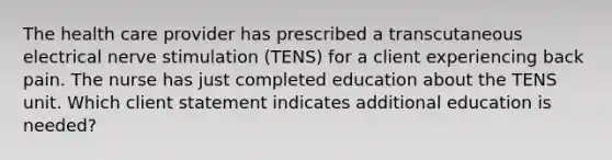 The health care provider has prescribed a transcutaneous electrical nerve stimulation (TENS) for a client experiencing back pain. The nurse has just completed education about the TENS unit. Which client statement indicates additional education is needed?