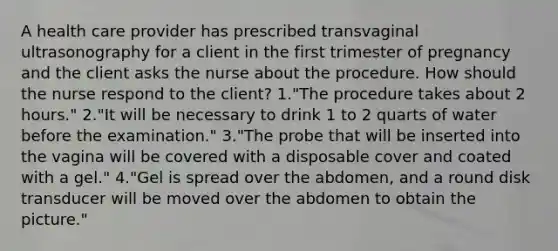 A health care provider has prescribed transvaginal ultrasonography for a client in the first trimester of pregnancy and the client asks the nurse about the procedure. How should the nurse respond to the client? 1."The procedure takes about 2 hours." 2."It will be necessary to drink 1 to 2 quarts of water before the examination." 3."The probe that will be inserted into the vagina will be covered with a disposable cover and coated with a gel." 4."Gel is spread over the abdomen, and a round disk transducer will be moved over the abdomen to obtain the picture."