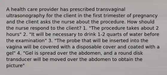 A health care provider has prescribed transvaginal ultrasonography for the client in the first trimester of pregnancy and the client asks the nurse about the procedure. How should the nurse respond to the client? 1. "The procedure takes about 2 hours" 2. "It will be necessary to drink 1-2 quarts of water before the examination" 3. "The probe that will be inserted into the vagina will be covered with a disposable cover and coated with a gel" 4. "Gel is spread over the abdomen, and a round disk transducer will be moved over the abdomen to obtain the picture"