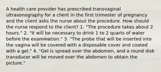 A health care provider has prescribed transvaginal ultrasonography for a client in the first trimester of pregnancy and the client asks the nurse about the procedure. How should the nurse respond to the client? 1. "The procedure takes about 2 hours." 2. "It will be necessary to drink 1 to 2 quarts of water before the examination." 3. "The probe that will be inserted into the vagina will be covered with a disposable cover and coated with a gel." 4. "Gel is spread over the abdomen, and a round disk transducer will be moved over the abdomen to obtain the picture."