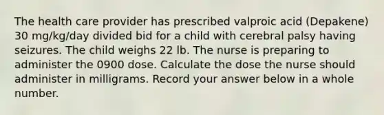 The health care provider has prescribed valproic acid (Depakene) 30 mg/kg/day divided bid for a child with cerebral palsy having seizures. The child weighs 22 lb. The nurse is preparing to administer the 0900 dose. Calculate the dose the nurse should administer in milligrams. Record your answer below in a whole number.