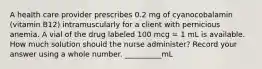 A health care provider prescribes 0.2 mg of cyanocobalamin (vitamin B12) intramuscularly for a client with pernicious anemia. A vial of the drug labeled 100 mcg = 1 mL is available. How much solution should the nurse administer? Record your answer using a whole number. __________mL