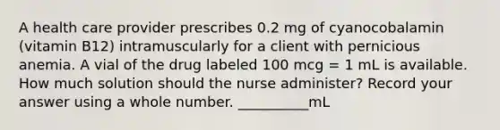 A health care provider prescribes 0.2 mg of cyanocobalamin (vitamin B12) intramuscularly for a client with pernicious anemia. A vial of the drug labeled 100 mcg = 1 mL is available. How much solution should the nurse administer? Record your answer using a whole number. __________mL