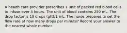 A health care provider prescribes 1 unit of packed red blood cells to infuse over 4 hours. The unit of blood contains 250 mL. The drop factor is 10 drops (gtt)/1 mL. The nurse prepares to set the flow rate at how many drops per minute? Record your answer to the nearest whole number.