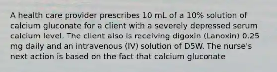 A health care provider prescribes 10 mL of a 10% solution of calcium gluconate for a client with a severely depressed serum calcium level. The client also is receiving digoxin (Lanoxin) 0.25 mg daily and an intravenous (IV) solution of D5W. The nurse's next action is based on the fact that calcium gluconate