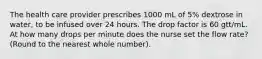 The health care provider prescribes 1000 mL of 5% dextrose in water, to be infused over 24 hours. The drop factor is 60 gtt/mL. At how many drops per minute does the nurse set the flow rate? (Round to the nearest whole number).