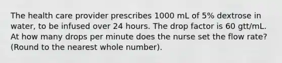 The health care provider prescribes 1000 mL of 5% dextrose in water, to be infused over 24 hours. The drop factor is 60 gtt/mL. At how many drops per minute does the nurse set the flow rate? (Round to the nearest whole number).