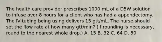 The health care provider prescribes 1000 mL of a D5W solution to infuse over 8 hours for a client who has had a appendectomy. The IV tubing being using delivers 15 gtt/mL. The nurse should set the flow rate at how many gtt/min? (If rounding is necessary, round to the nearest whole drop.) A. 15 B. 32 C. 64 D. 50