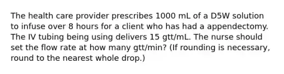 The health care provider prescribes 1000 mL of a D5W solution to infuse over 8 hours for a client who has had a appendectomy. The IV tubing being using delivers 15 gtt/mL. The nurse should set the flow rate at how many gtt/min? (If rounding is necessary, round to the nearest whole drop.)