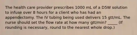 The health care provider prescribes 1000 mL of a D5W solution to infuse over 8 hours for a client who has had an appendectomy. The IV tubing being used delivers 15 gtt/mL. The nurse should set the flow rate at how many gtt/min? _____ (If rounding is necessary, round to the nearest whole drop.)