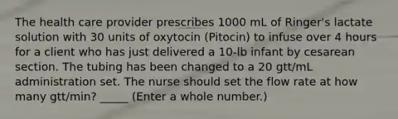 The health care provider prescribes 1000 mL of Ringer's lactate solution with 30 units of oxytocin (Pitocin) to infuse over 4 hours for a client who has just delivered a 10-lb infant by cesarean section. The tubing has been changed to a 20 gtt/mL administration set. The nurse should set the flow rate at how many gtt/min? _____ (Enter a whole number.)