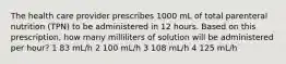 The health care provider prescribes 1000 mL of total parenteral nutrition (TPN) to be administered in 12 hours. Based on this prescription, how many milliliters of solution will be administered per hour? 1 83 mL/h 2 100 mL/h 3 108 mL/h 4 125 mL/h