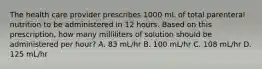 The health care provider prescribes 1000 mL of total parenteral nutrition to be administered in 12 hours. Based on this prescription, how many milliliters of solution should be administered per hour? A. 83 mL/hr B. 100 mL/hr C. 108 mL/hr D. 125 mL/hr