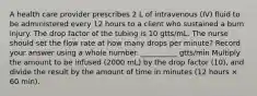 A health care provider prescribes 2 L of intravenous (IV) fluid to be administered every 12 hours to a client who sustained a burn injury. The drop factor of the tubing is 10 gtts/mL. The nurse should set the flow rate at how many drops per minute? Record your answer using a whole number. __________ gtts/min Multiply the amount to be infused (2000 mL) by the drop factor (10), and divide the result by the amount of time in minutes (12 hours × 60 min).