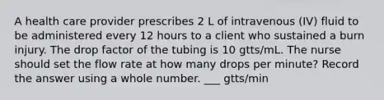 A health care provider prescribes 2 L of intravenous (IV) fluid to be administered every 12 hours to a client who sustained a burn injury. The drop factor of the tubing is 10 gtts/mL. The nurse should set the flow rate at how many drops per minute? Record the answer using a whole number. ___ gtts/min