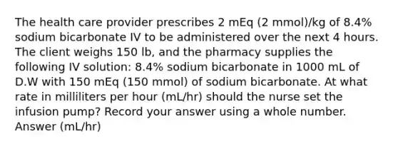 The health care provider prescribes 2 mEq (2 mmol)/kg of 8.4% sodium bicarbonate IV to be administered over the next 4 hours. The client weighs 150 lb, and the pharmacy supplies the following IV solution: 8.4% sodium bicarbonate in 1000 mL of D.W with 150 mEq (150 mmol) of sodium bicarbonate. At what rate in milliliters per hour (mL/hr) should the nurse set the infusion pump? Record your answer using a whole number. Answer (mL/hr)