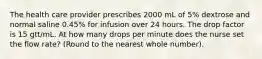 The health care provider prescribes 2000 mL of 5% dextrose and normal saline 0.45% for infusion over 24 hours. The drop factor is 15 gtt/mL. At how many drops per minute does the nurse set the flow rate? (Round to the nearest whole number).