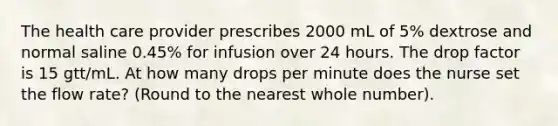 The health care provider prescribes 2000 mL of 5% dextrose and normal saline 0.45% for infusion over 24 hours. The drop factor is 15 gtt/mL. At how many drops per minute does the nurse set the flow rate? (Round to the nearest whole number).