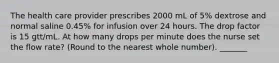 The health care provider prescribes 2000 mL of 5% dextrose and normal saline 0.45% for infusion over 24 hours. The drop factor is 15 gtt/mL. At how many drops per minute does the nurse set the flow rate? (Round to the nearest whole number). _______