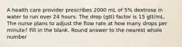 A health care provider prescribes 2000 mL of 5% dextrose in water to run over 24 hours. The drop (gtt) factor is 15 gtt/mL. The nurse plans to adjust the flow rate at how many drops per minute? Fill in the blank. Round answer to the nearest whole number