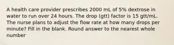 A health care provider prescribes 2000 mL of 5% dextrose in water to run over 24 hours. The drop (gtt) factor is 15 gtt/mL. The nurse plans to adjust the flow rate at how many drops per minute? Fill in the blank. Round answer to the nearest whole number