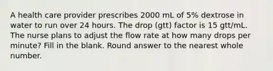 A health care provider prescribes 2000 mL of 5% dextrose in water to run over 24 hours. The drop (gtt) factor is 15 gtt/mL. The nurse plans to adjust the flow rate at how many drops per minute? Fill in the blank. Round answer to the nearest whole number.