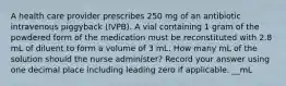 A health care provider prescribes 250 mg of an antibiotic intravenous piggyback (IVPB). A vial containing 1 gram of the powdered form of the medication must be reconstituted with 2.8 mL of diluent to form a volume of 3 mL. How many mL of the solution should the nurse administer? Record your answer using one decimal place including leading zero if applicable. __mL