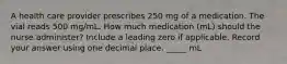 A health care provider prescribes 250 mg of a medication. The vial reads 500 mg/mL. How much medication (mL) should the nurse administer? Include a leading zero if applicable. Record your answer using one decimal place. _____ mL