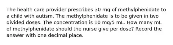 The health care provider prescribes 30 mg of methylphenidate to a child with autism. The methylphenidate is to be given in two divided doses. The concentration is 10 mg/5 mL. How many mL of methylphenidate should the nurse give per dose? Record the answer with one decimal place.