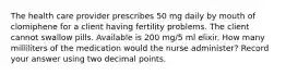 The health care provider prescribes 50 mg daily by mouth of clomiphene for a client having fertility problems. The client cannot swallow pills. Available is 200 mg/5 ml elixir. How many milliliters of the medication would the nurse administer? Record your answer using two decimal points.