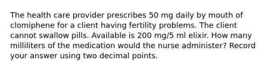 The health care provider prescribes 50 mg daily by mouth of clomiphene for a client having fertility problems. The client cannot swallow pills. Available is 200 mg/5 ml elixir. How many milliliters of the medication would the nurse administer? Record your answer using two decimal points.