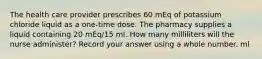 The health care provider prescribes 60 mEq of potassium chloride liquid as a one-time dose. The pharmacy supplies a liquid containing 20 mEq/15 ml. How many milliliters will the nurse administer? Record your answer using a whole number. ml