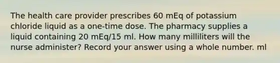 The health care provider prescribes 60 mEq of potassium chloride liquid as a one-time dose. The pharmacy supplies a liquid containing 20 mEq/15 ml. How many milliliters will the nurse administer? Record your answer using a whole number. ml