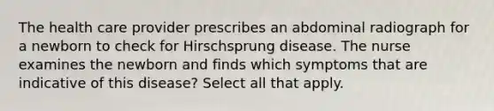 The health care provider prescribes an abdominal radiograph for a newborn to check for Hirschsprung disease. The nurse examines the newborn and finds which symptoms that are indicative of this disease? Select all that apply.