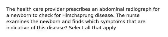 The health care provider prescribes an abdominal radiograph for a newborn to check for Hirschsprung disease. The nurse examines the newborn and finds which symptoms that are indicative of this disease? Select all that apply