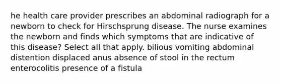 he health care provider prescribes an abdominal radiograph for a newborn to check for Hirschsprung disease. The nurse examines the newborn and finds which symptoms that are indicative of this disease? Select all that apply. bilious vomiting abdominal distention displaced anus absence of stool in the rectum enterocolitis presence of a fistula