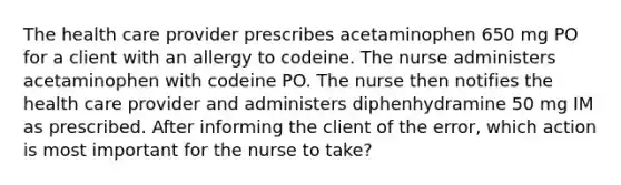 The health care provider prescribes acetaminophen 650 mg PO for a client with an allergy to codeine. The nurse administers acetaminophen with codeine PO. The nurse then notifies the health care provider and administers diphenhydramine 50 mg IM as prescribed. After informing the client of the error, which action is most important for the nurse to take?