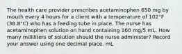 The health care provider prescribes acetaminophen 650 mg by mouth every 4 hours for a client with a temperature of 102°F (38.8°C) who has a feeding tube in place. The nurse has acetaminophen solution on hand containing 160 mg/5 mL. How many milliliters of solution should the nurse administer? Record your answer using one decimal place. mL